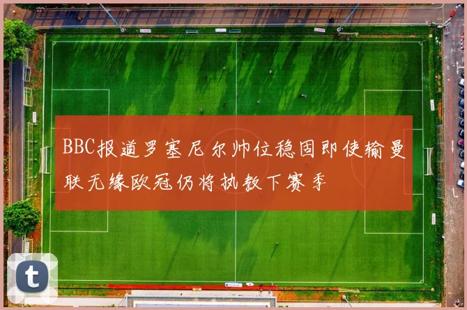 BBC报道罗塞尼尔帅位稳固即使输曼联无缘欧冠仍将执教下赛季
