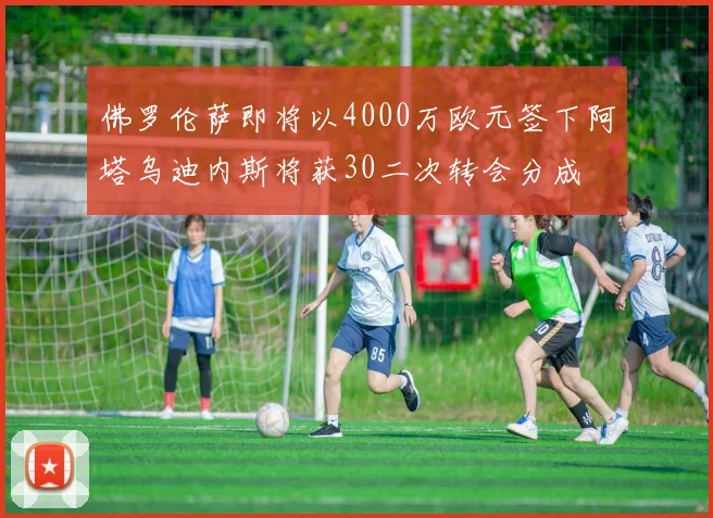 佛罗伦萨即将以4000万欧元签下阿塔乌迪内斯将获30二次转会分成