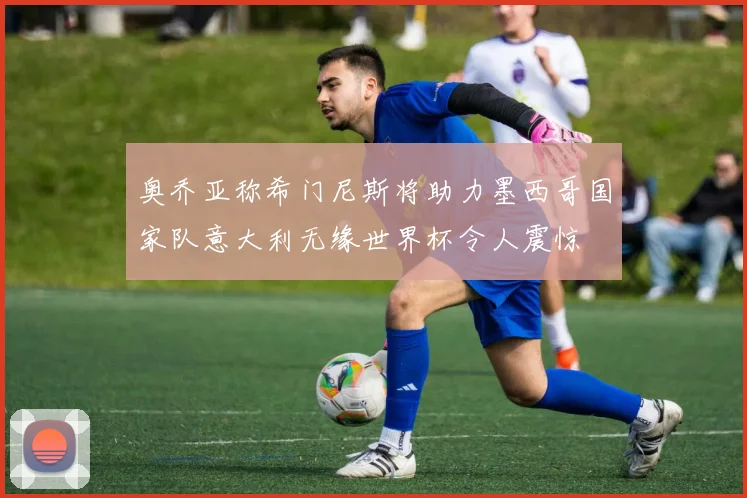 奥乔亚称希门尼斯将助力墨西哥国家队意大利无缘世界杯令人震惊