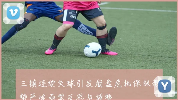 三镇连续失球引发崩盘危机保级形势严峻亟需反思与调整