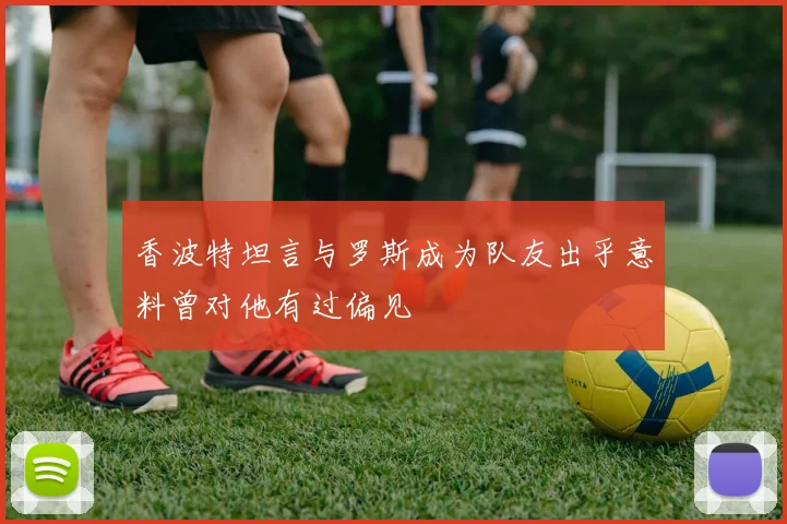 香波特坦言与罗斯成为队友出乎意料曾对他有过偏见