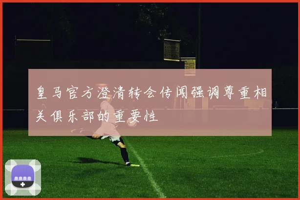 皇马官方澄清转会传闻强调尊重相关俱乐部的重要性