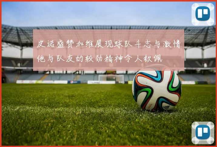 皮诺盛赞加维展现球队斗志与激情他与队友的较劲精神令人钦佩