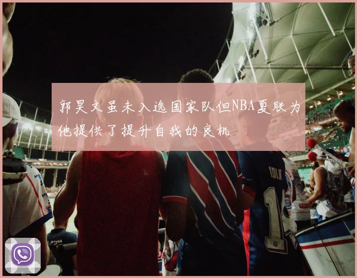 郭昊文虽未入选国家队但NBA夏联为他提供了提升自我的良机