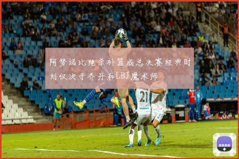 阿努诺比绝杀补篮成总决赛经典时刻仅次于乔丹和LBJ魔术师