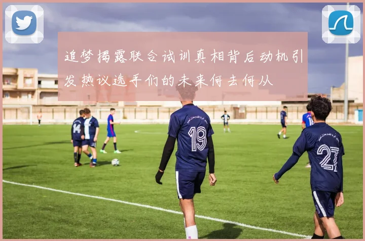追梦揭露联合试训真相背后动机引发热议选手们的未来何去何从