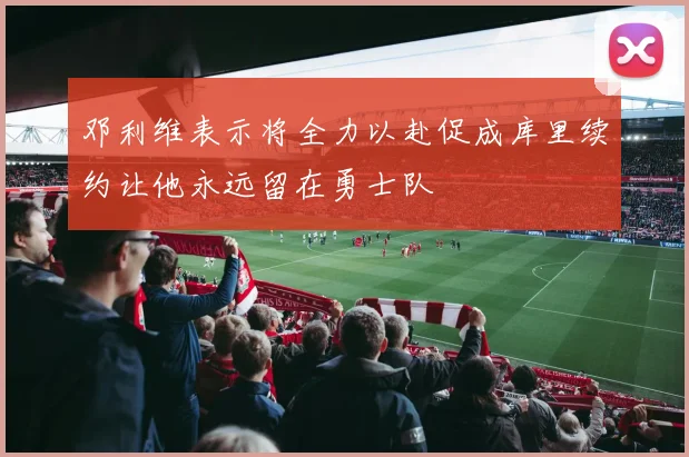 邓利维表示将全力以赴促成库里续约让他永远留在勇士队