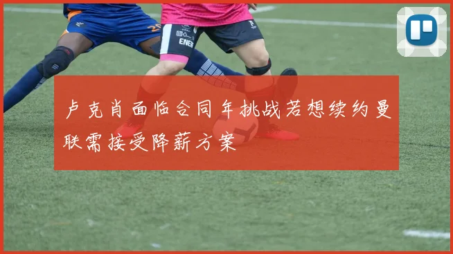 卢克肖面临合同年挑战若想续约曼联需接受降薪方案