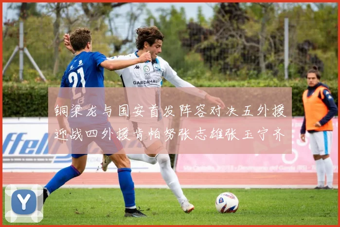 铜梁龙与国安首发阵容对决五外援迎战四外援肯帕努张志雄张玉宁齐上阵