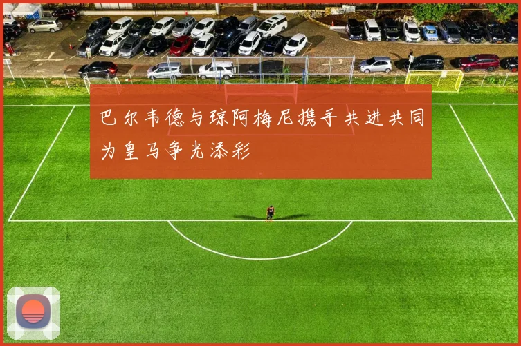 巴尔韦德与琼阿梅尼携手共进共同为皇马争光添彩