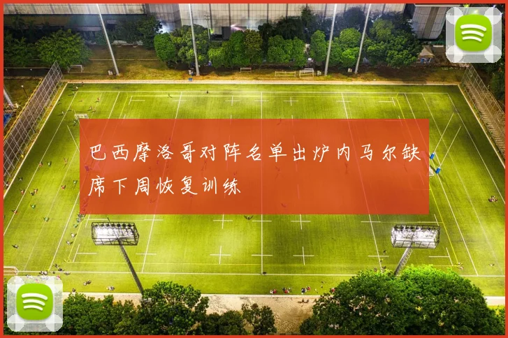 巴西摩洛哥对阵名单出炉内马尔缺席下周恢复训练