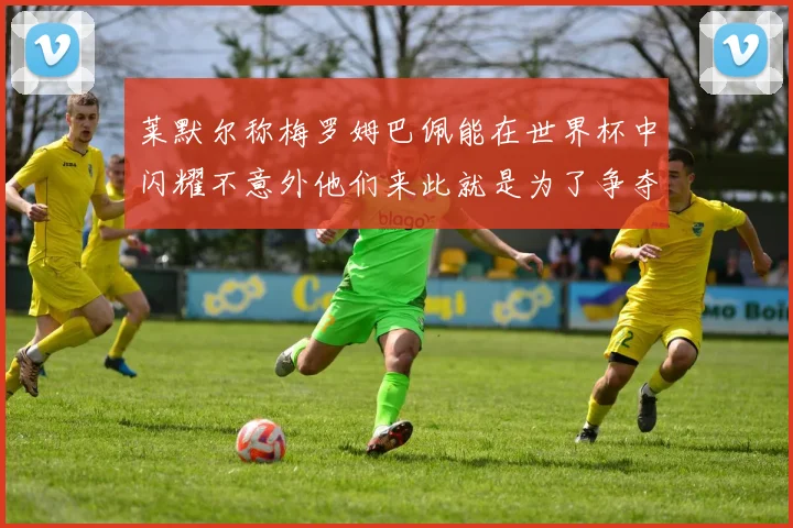 莱默尔称梅罗姆巴佩能在世界杯中闪耀不意外他们来此就是为了争夺最佳球员