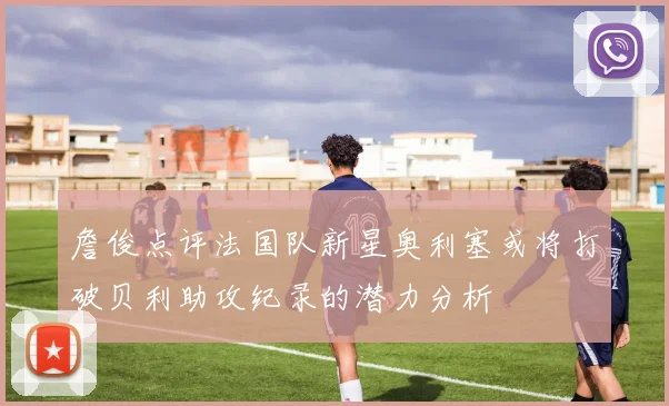 詹俊点评法国队新星奥利塞或将打破贝利助攻纪录的潜力分析