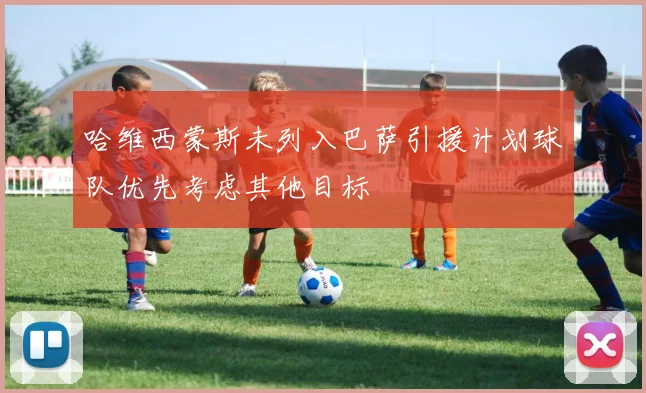 哈维西蒙斯未列入巴萨引援计划球队优先考虑其他目标