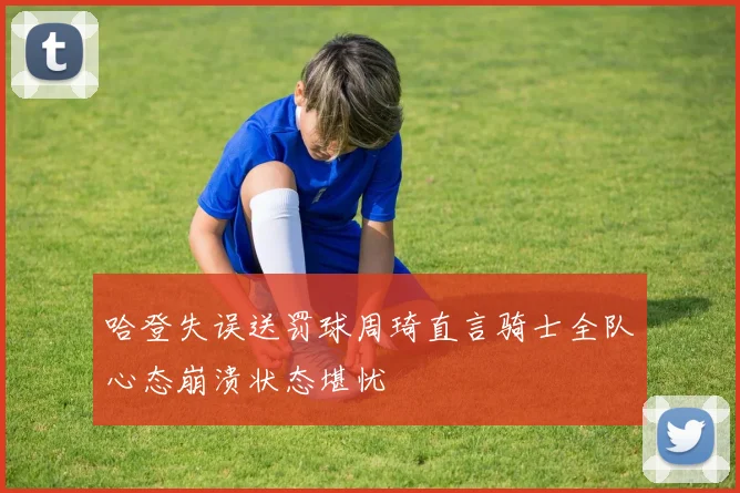哈登失误送罚球周琦直言骑士全队心态崩溃状态堪忧
