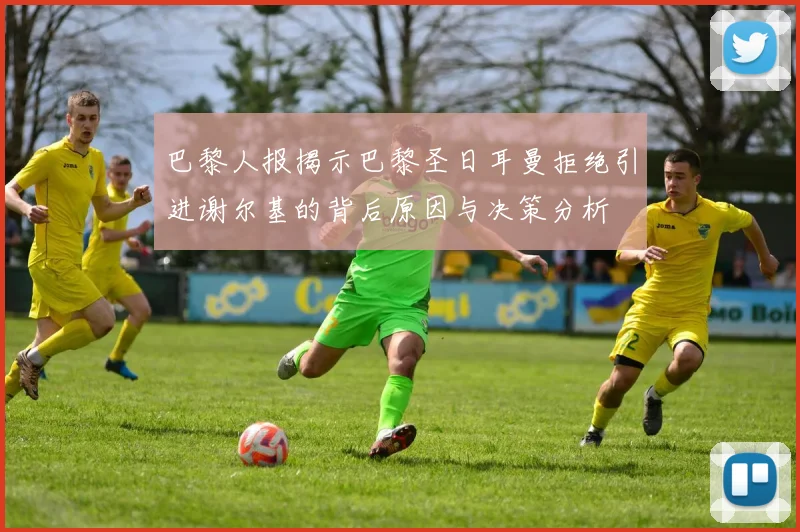 巴黎人报揭示巴黎圣日耳曼拒绝引进谢尔基的背后原因与决策分析
