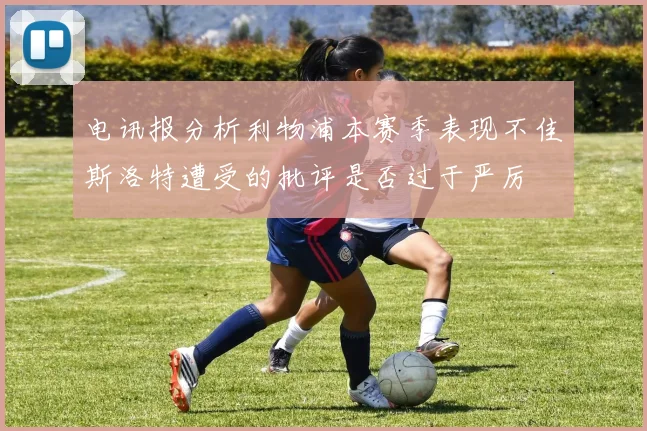 电讯报分析利物浦本赛季表现不佳斯洛特遭受的批评是否过于严厉