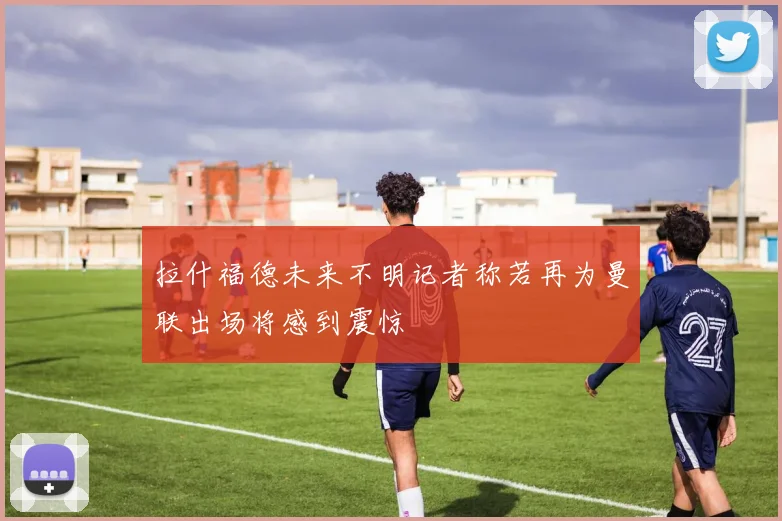 拉什福德未来不明记者称若再为曼联出场将感到震惊
