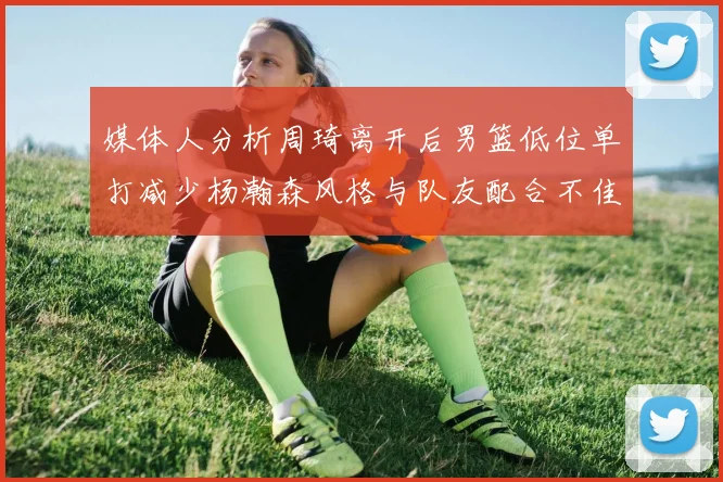 媒体人分析周琦离开后男篮低位单打减少杨瀚森风格与队友配合不佳