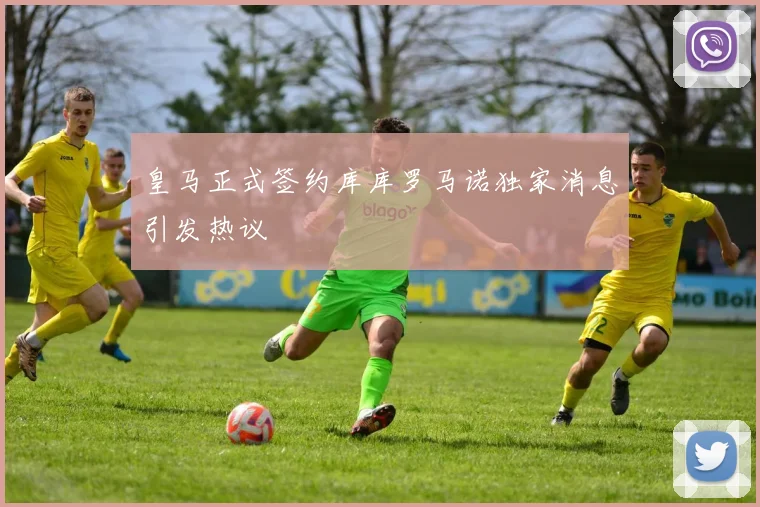 皇马正式签约库库罗马诺独家消息引发热议