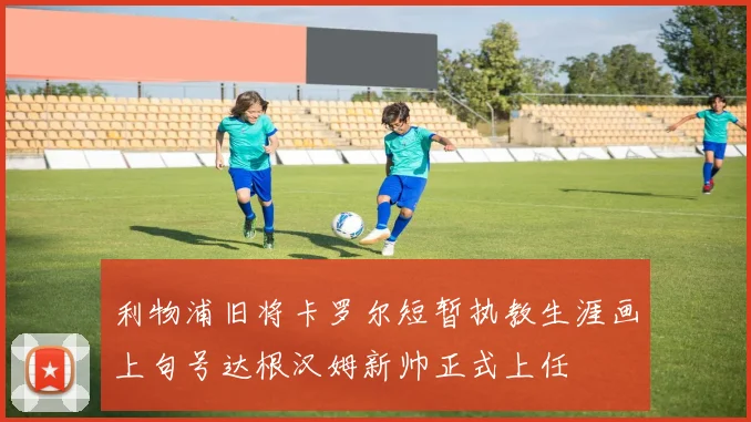 利物浦旧将卡罗尔短暂执教生涯画上句号达根汉姆新帅正式上任